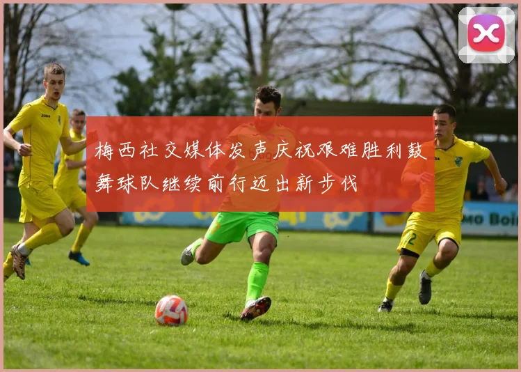 梅西社交媒体发声庆祝艰难胜利鼓舞球队继续前行迈出新步伐