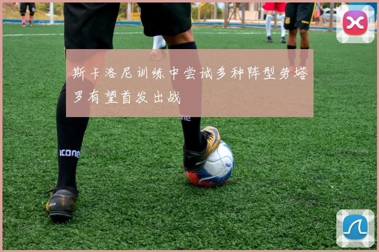 斯卡洛尼训练中尝试多种阵型劳塔罗有望首发出战
