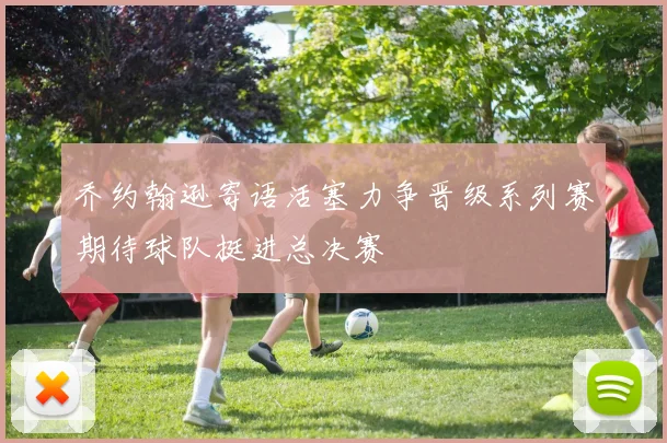 乔约翰逊寄语活塞力争晋级系列赛期待球队挺进总决赛
