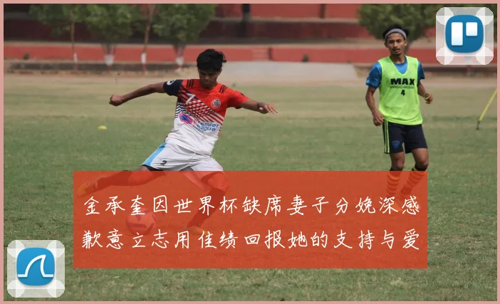 金承奎因世界杯缺席妻子分娩深感歉意立志用佳绩回报她的支持与爱