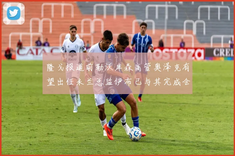 隆戈报道前勒沃库森高管奥泽克有望出任米兰总监伊布已与其完成会面