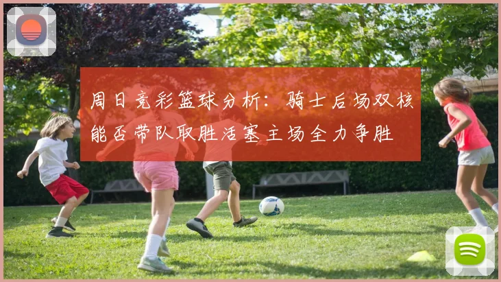 周日竞彩篮球分析：骑士后场双核能否带队取胜活塞主场全力争胜