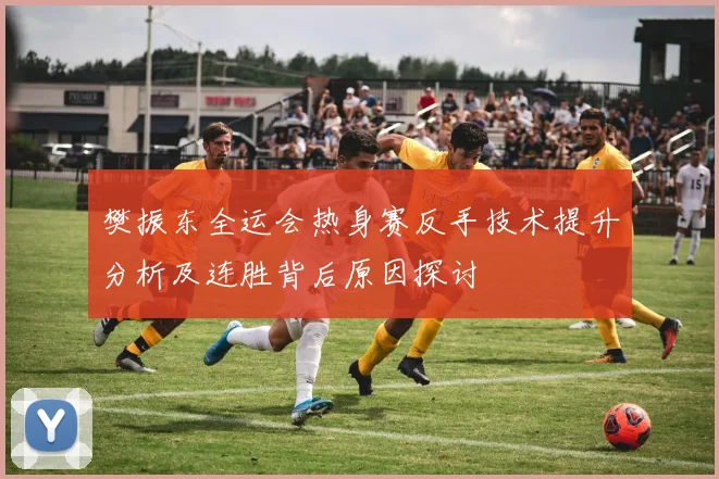 樊振东全运会热身赛反手技术提升分析及连胜背后原因探讨