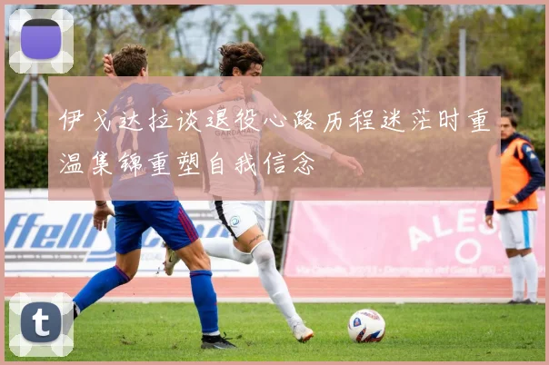 伊戈达拉谈退役心路历程迷茫时重温集锦重塑自我信念