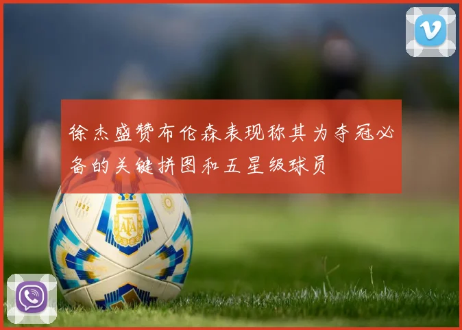 徐杰盛赞布伦森表现称其为夺冠必备的关键拼图和五星级球员