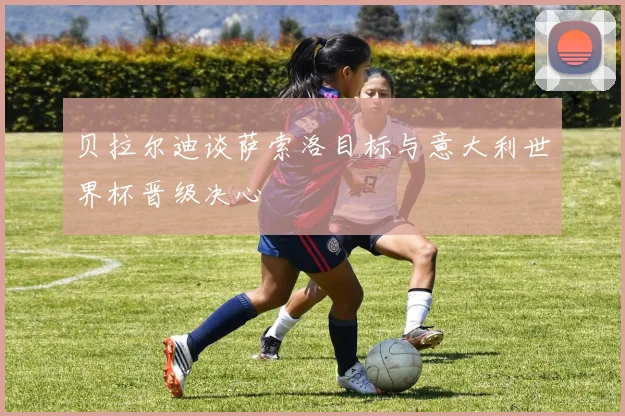 贝拉尔迪谈萨索洛目标与意大利世界杯晋级决心