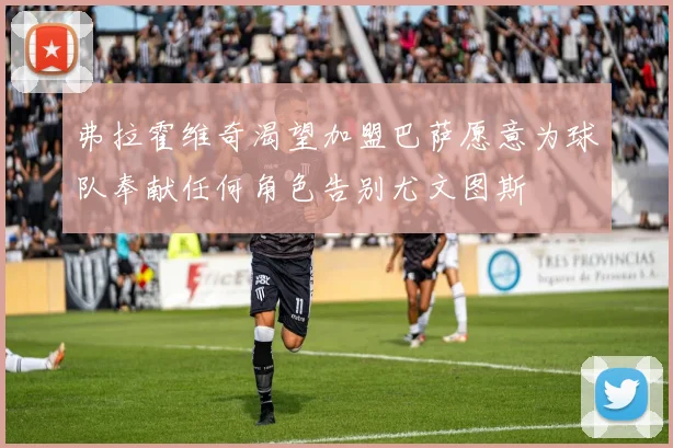 弗拉霍维奇渴望加盟巴萨愿意为球队奉献任何角色告别尤文图斯