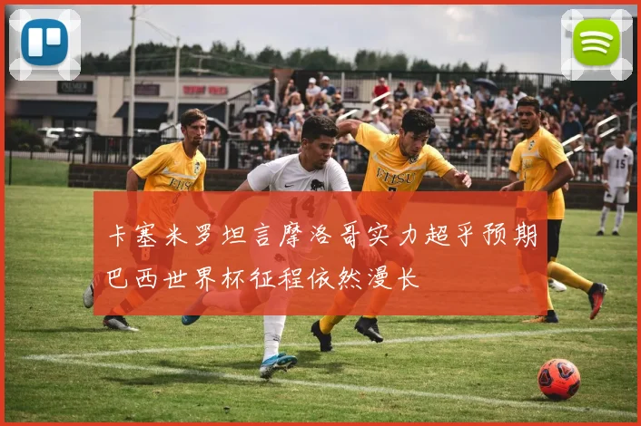 卡塞米罗坦言摩洛哥实力超乎预期巴西世界杯征程依然漫长