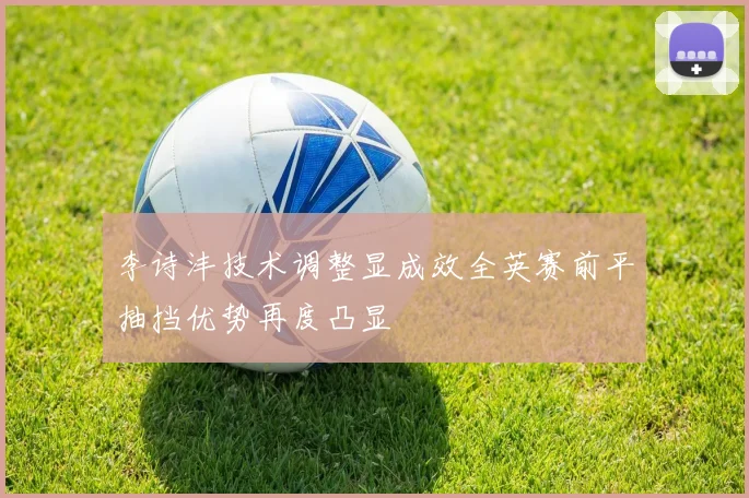 李诗沣技术调整显成效全英赛前平抽挡优势再度凸显