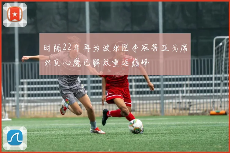 时隔22年再为波尔图夺冠蒂亚戈席尔瓦心魔已解放重返巅峰