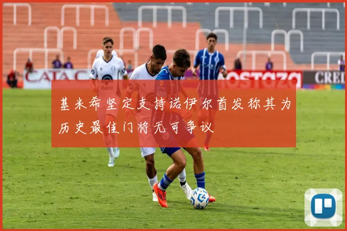 基米希坚定支持诺伊尔首发称其为历史最佳门将无可争议