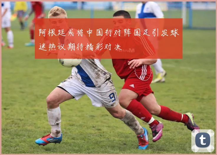 阿根廷或将中国行对阵国足引发球迷热议期待精彩对决