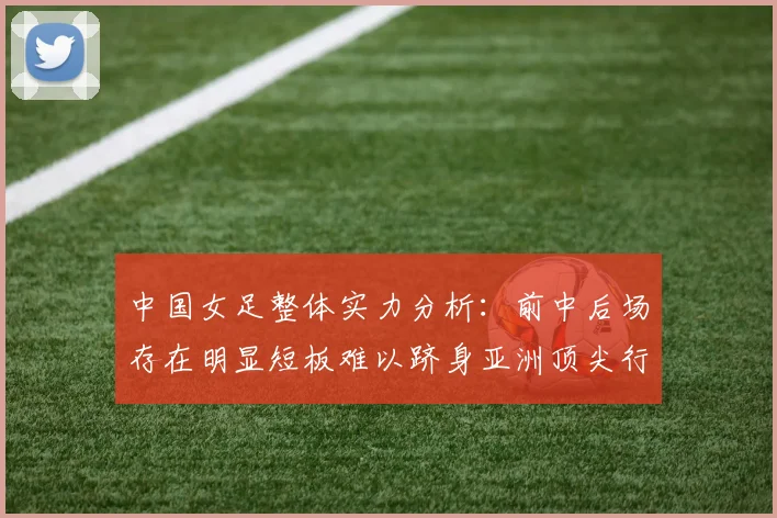 中国女足整体实力分析：前中后场存在明显短板难以跻身亚洲顶尖行列