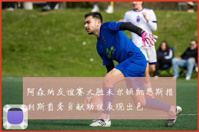 阿森纳友谊赛大胜米尔顿凯恩斯措利斯首秀贡献助攻表现出色