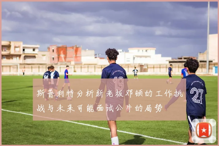 斯普利特分析新老板邓顿的工作挑战与未来可能面试公牛的局势