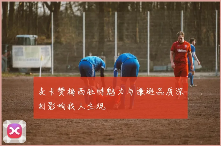 麦卡赞梅西独特魅力与谦逊品质深刻影响我人生观