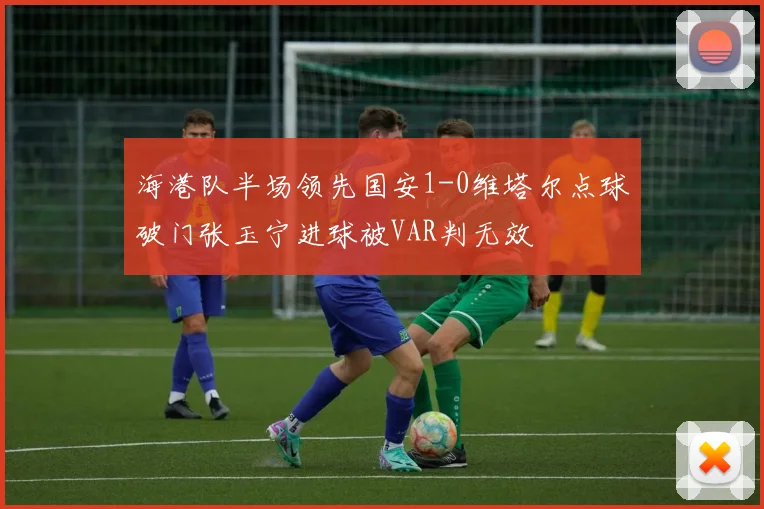 海港队半场领先国安1-0维塔尔点球破门张玉宁进球被VAR判无效