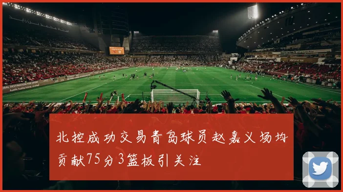 北控成功交易青岛球员赵嘉义场均贡献75分3篮板引关注