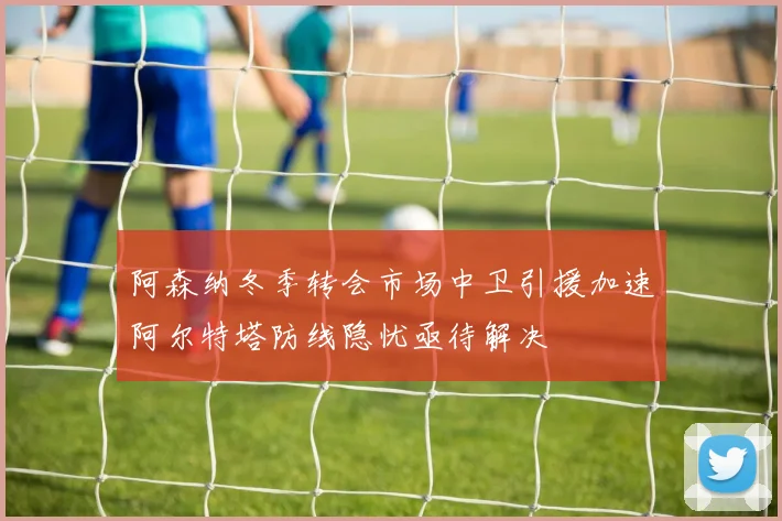 阿森纳冬季转会市场中卫引援加速阿尔特塔防线隐忧亟待解决