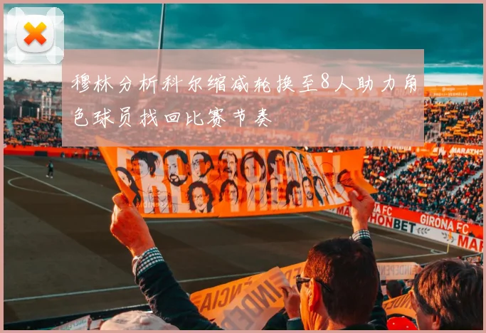 穆林分析科尔缩减轮换至8人助力角色球员找回比赛节奏