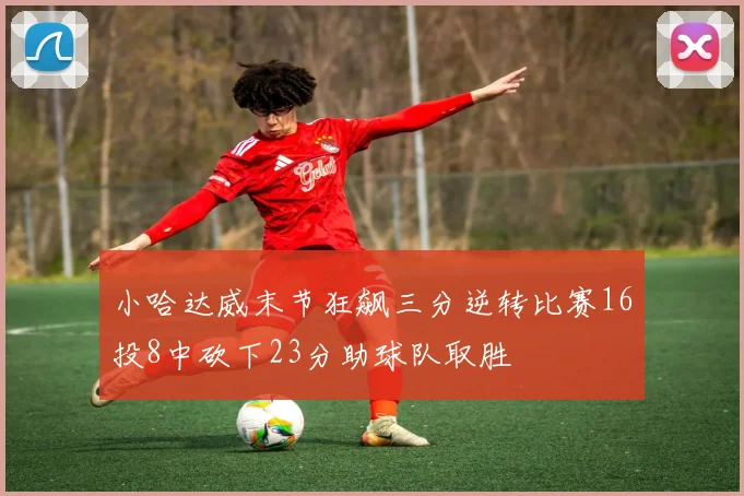 小哈达威末节狂飙三分逆转比赛16投8中砍下23分助球队取胜