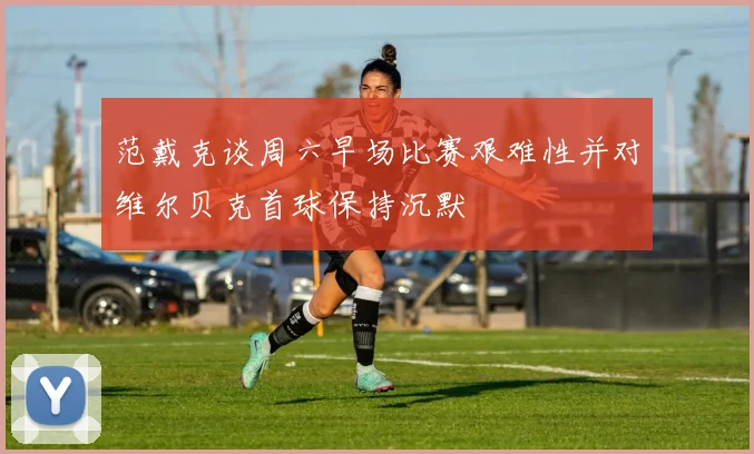 范戴克谈周六早场比赛艰难性并对维尔贝克首球保持沉默
