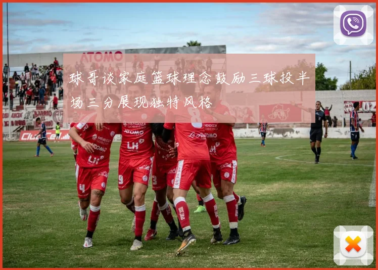 球哥谈家庭篮球理念鼓励三球投半场三分展现独特风格